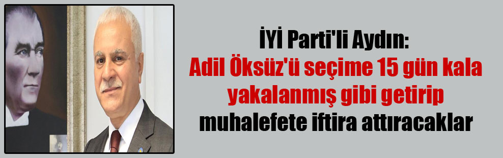 İYİ Parti’li Aydın: Adil Öksüz’ü seçime 15 gün kala yakalanmış gibi getirip muhalefete iftira attıracaklar