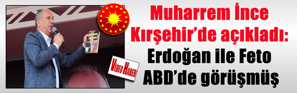 Muharrem İnce Kırşehir’de açıkladı: Erdoğan ile Feto ABD’de görüşmüş