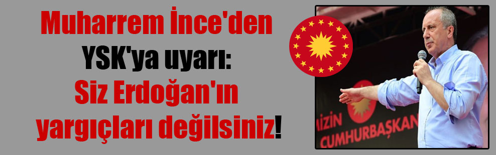 Muharrem İnce’den YSK’ya uyarı: Siz Erdoğan’ın yargıçları değilsiniz!