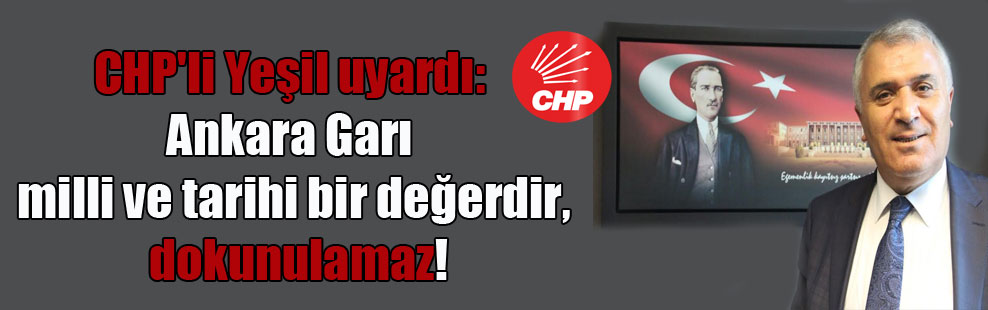 CHP’li Yeşil uyardı: Ankara Garı milli ve tarihi bir değerdir, dokunulamaz!
