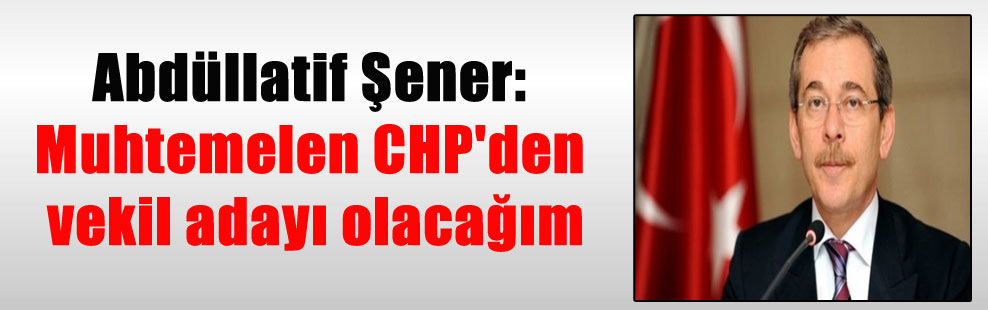 Abdüllatif Şener: Muhtemelen CHP’den vekil adayı olacağım