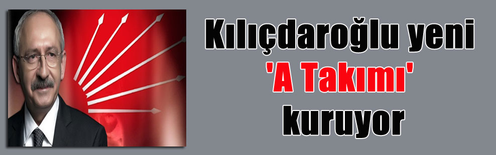 Kılıçdaroğlu yeni ‘A Takımı’ kuruyor