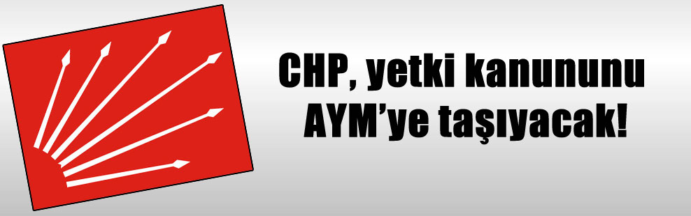 CHP, yetki kanununu AYM’ye taşıyacak!