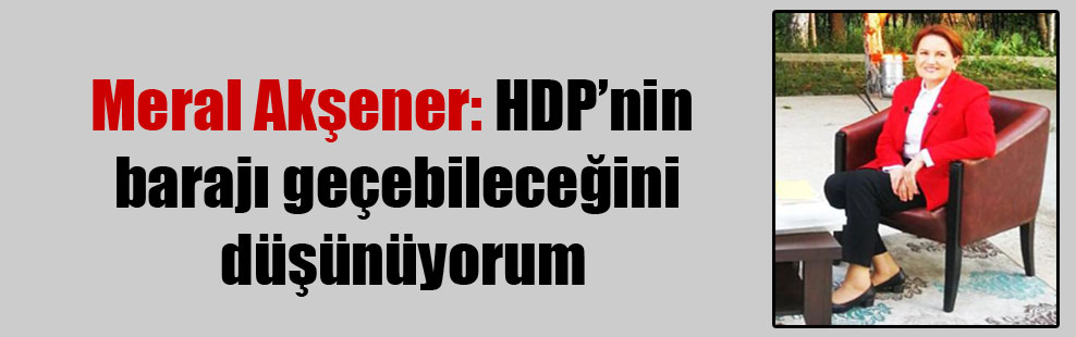 Meral Akşener: HDP’nin barajı geçebileceğini düşünüyorum