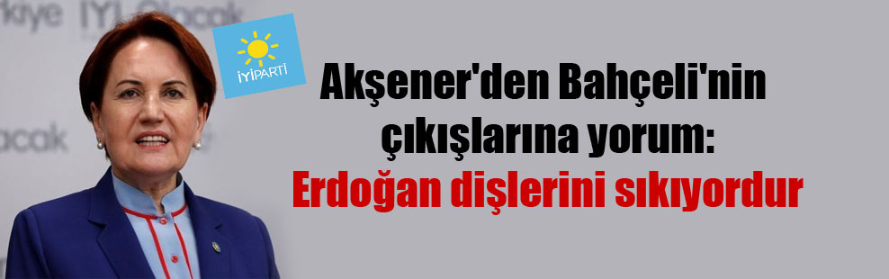 Akşener’den Bahçeli’nin çıkışlarına yorum: Erdoğan dişlerini sıkıyordur