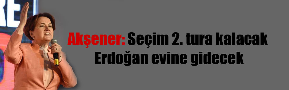 Akşener: Seçim 2. tura kalacak Erdoğan evine gidecek