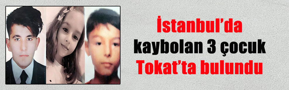 İstanbul’da kaybolan 3 çocuk Tokat’ta bulundu
