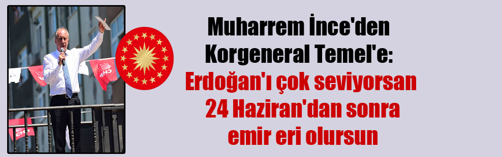 Muharrem İnce’den Korgeneral Temel’e: Erdoğan’ı çok seviyorsan 24 Haziran’dan sonra emir eri olursun