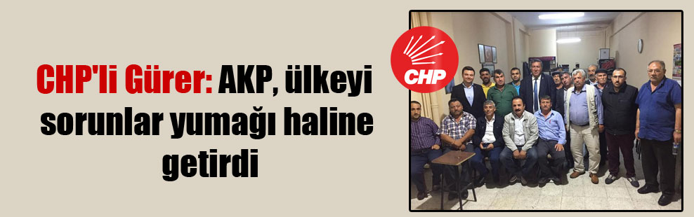 CHP’li Gürer: AKP, ülkeyi sorunlar yumağı haline getirdi