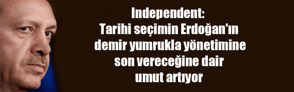 Independent: Tarihi seçimin Erdoğan’ın demir yumrukla yönetimine son vereceğine dair umut artıyor