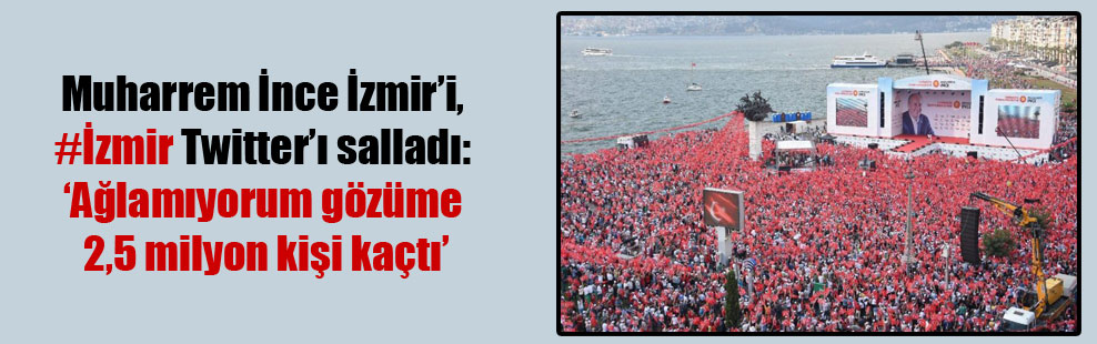 Muharrem İnce İzmir’i, #İzmir Twitter’ı salladı: ‘Ağlamıyorum gözüme 2,5 milyon kişi kaçtı’