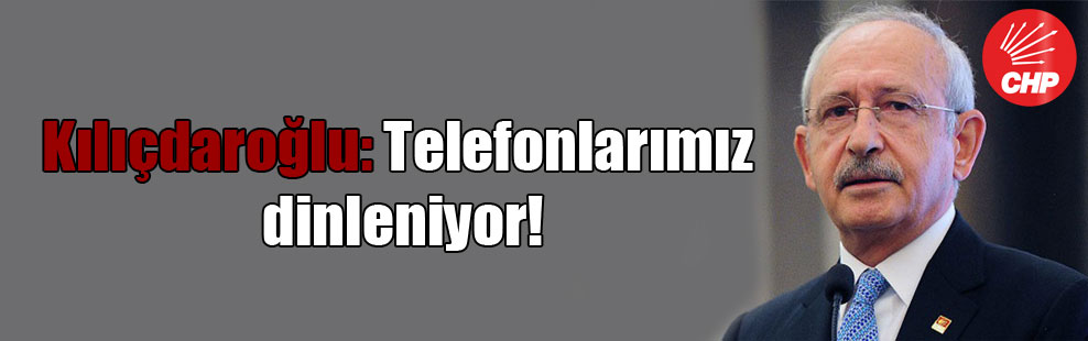 Kılıçdaroğlu: Telefonlarımız dinleniyor!