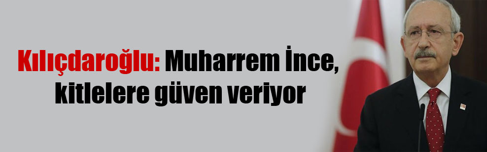 Kılıçdaroğlu: Muharrem İnce, kitlelere güven veriyor