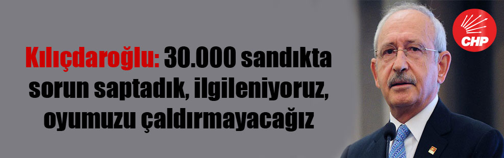 Kılıçdaroğlu: 30.000 sandıkta sorun saptadık, ilgileniyoruz, oyumuzu çaldırmayacağız
