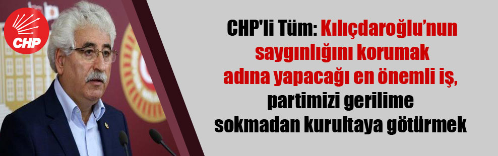 CHP’li Tüm: Kılıçdaroğlu’nun saygınlığını korumak adına yapacağı en önemli iş, partimizi gerilime sokmadan kurultaya götürmek