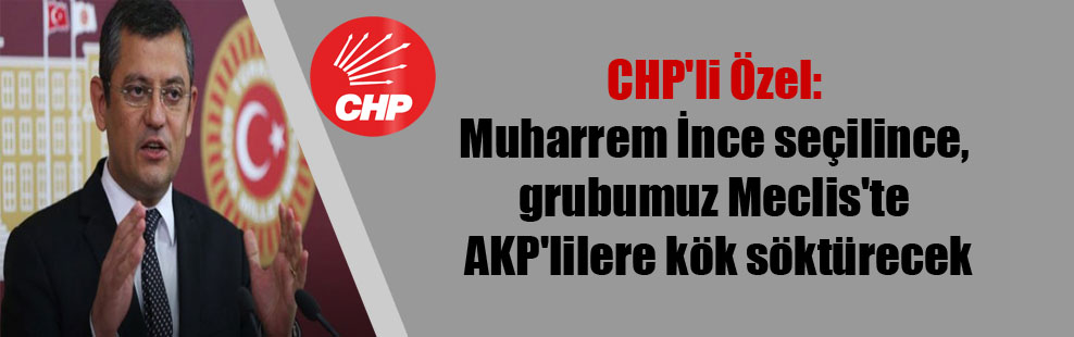 CHP’li Özel: Muharrem İnce seçilince, grubumuz Meclis’te AKP’lilere kök söktürecek