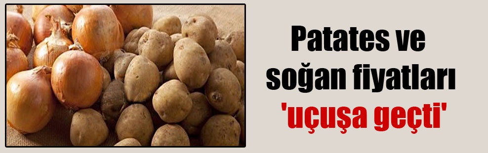 Patates ve soğan fiyatları ‘uçuşa geçti’