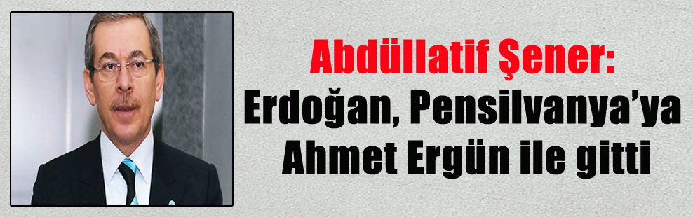 Abdüllatif Şener: Erdoğan, Pensilvanya’ya Ahmet Ergün ile gitti