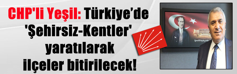 CHP’li Yeşil: Türkiye’de ‘Şehirsiz-Kentler’ yaratılarak ilçeler bitirilecek!