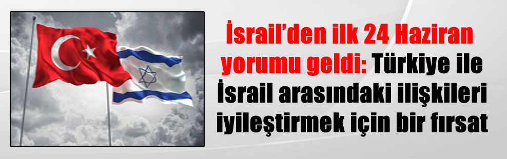 İsrail’den ilk 24 Haziran yorumu geldi: Türkiye ile İsrail arasındaki ilişkileri iyileştirmek için bir fırsat