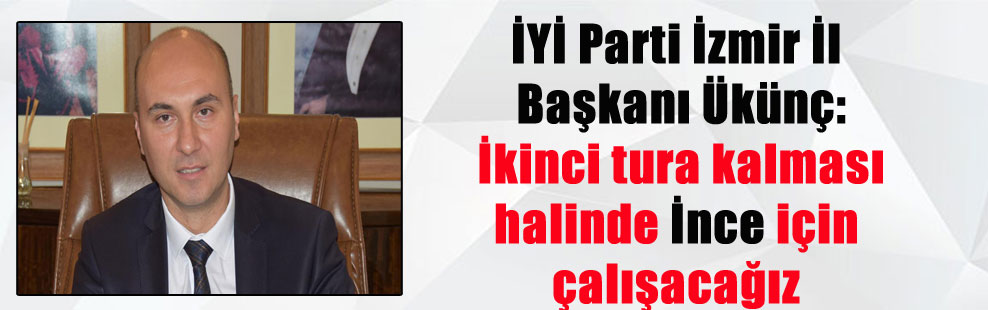 İYİ Parti İzmir İl Başkanı Ükünç: İkinci tura kalması halinde İnce için çalışacağız
