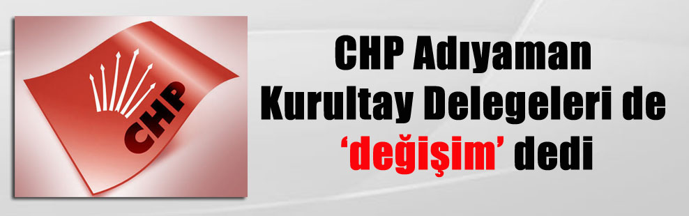 CHP Adıyaman Kurultay Delegeleri de değişim dedi