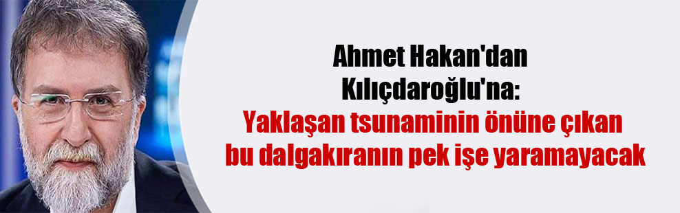 Ahmet Hakan’dan Kılıçdaroğlu’na: Yaklaşan tsunaminin önüne çıkan bu dalgakıranın pek işe yaramayacak