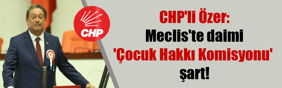 CHP’li Özer: Meclis’te daimi ‘Çocuk Hakkı Komisyonu’ şart!