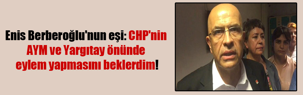 Enis Berberoğlu’nun eşi: CHP’nin AYM ve Yargıtay önünde eylem yapmasını beklerdim!
