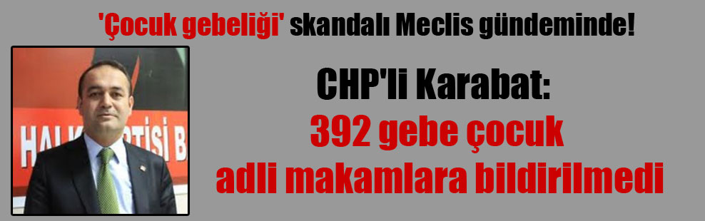 ‘Çocuk gebeliği’ skandalı Meclis gündeminde!  CHP’li Karabat: 392 gebe çocuk adli makamlara bildirilmedi