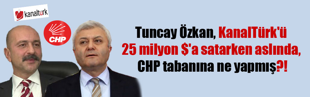 Tuncay Özkan, KanalTürk’ü 25 milyon $’a satarken aslında, CHP tabanına ne yapmış?!