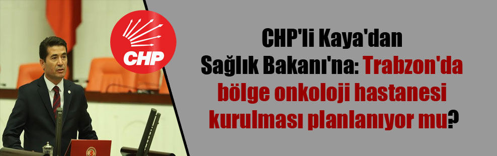 CHP’li Kaya’dan Sağlık Bakanı’na: Trabzon’da bölge onkoloji hastanesi kurulması planlanıyor mu?