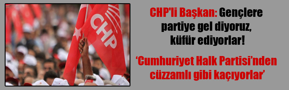 CHP’li Başkan: Gençlere partiye gel diyoruz, küfür ediyorlar!