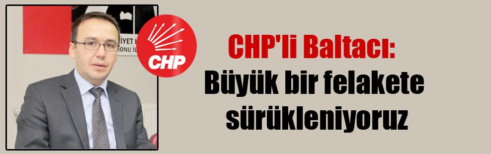 CHP’li Baltacı: Büyük bir felakete sürükleniyoruz