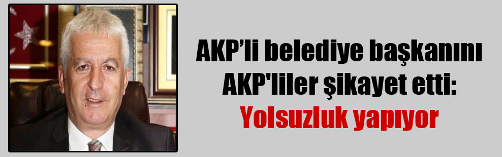 AKP’li belediye başkanını AKP’liler şikayet etti: Yolsuzluk yapıyor