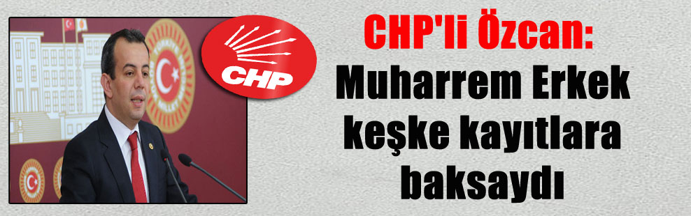 CHP’li Özcan: Muharrem Erkek keşke kayıtlara baksaydı
