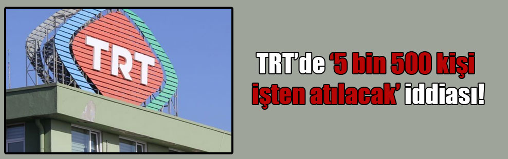 TRT’de ‘5 bin 500 kişi işten atılacak’ iddiası!