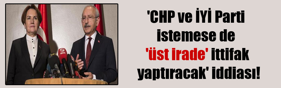 ‘CHP ve İYİ Parti istemese de ‘üst irade’ ittifak yaptıracak’ iddiası!