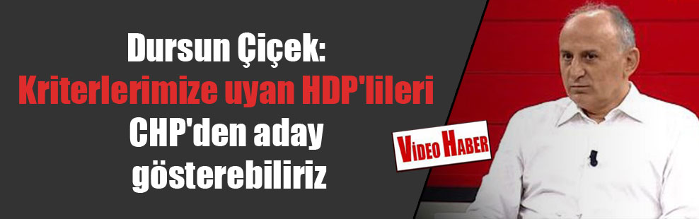 Dursun Çiçek: Kriterlerimize uyan HDP’lileri CHP’den aday gösterebiliriz
