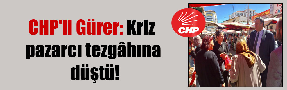 CHP’li Gürer: Kriz pazarcı tezgâhına düştü!