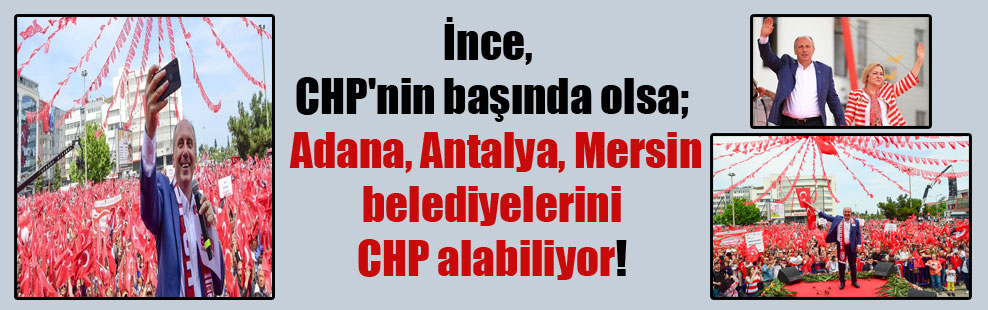 İnce, CHP’nin başında olsa; Adana, Antalya, Mersin belediyelerini CHP alabiliyor!
