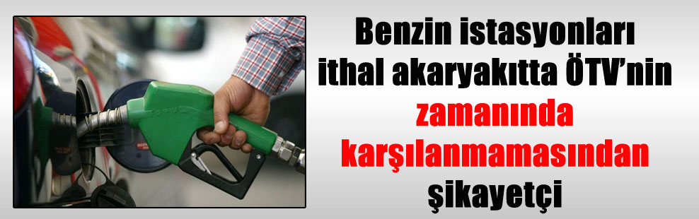 Benzin istasyonları ithal akaryakıtta ÖTV’nin zamanında karşılanmamasından şikayetçi