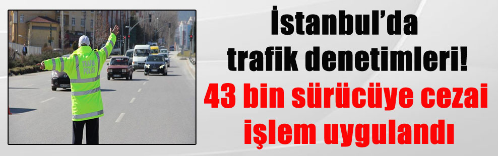 İstanbul’da trafik denetimleri! 43 bin sürücüye cezai işlem uygulandı