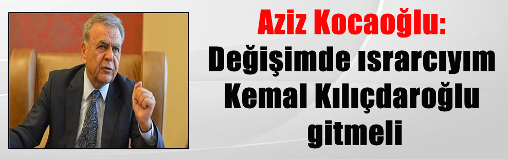 Aziz Kocaoğlu: Değişimde ısrarcıyım Kemal Kılıçdaroğlu gitmeli
