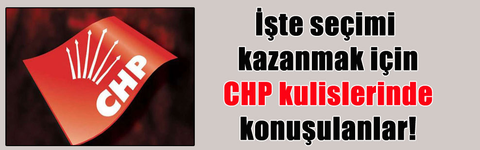 İşte seçimi kazanmak için CHP kulislerinde konuşulanlar!
