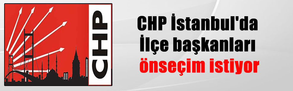 CHP İstanbul’da İlçe başkanları önseçim istiyor