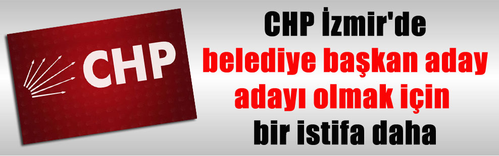 CHP İzmir’de belediye başkan aday adayı olmak için bir istifa daha