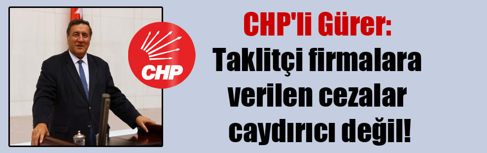 CHP’li Gürer: Taklitçi firmalara verilen cezalar caydırıcı değil!