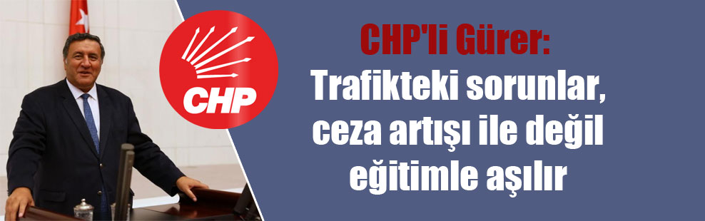 CHP’li Gürer: Trafikteki sorunlar, ceza artışı ile değil eğitimle aşılır