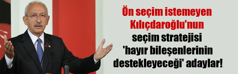 Ön seçim istemeyen Kılıçdaroğlu’nun seçim stratejisi ‘hayır bileşenlerinin destekleyeceği’ adaylar!